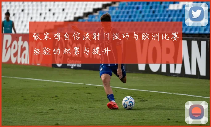 张家鸣自信谈射门技巧与欧洲比赛经验的积累与提升