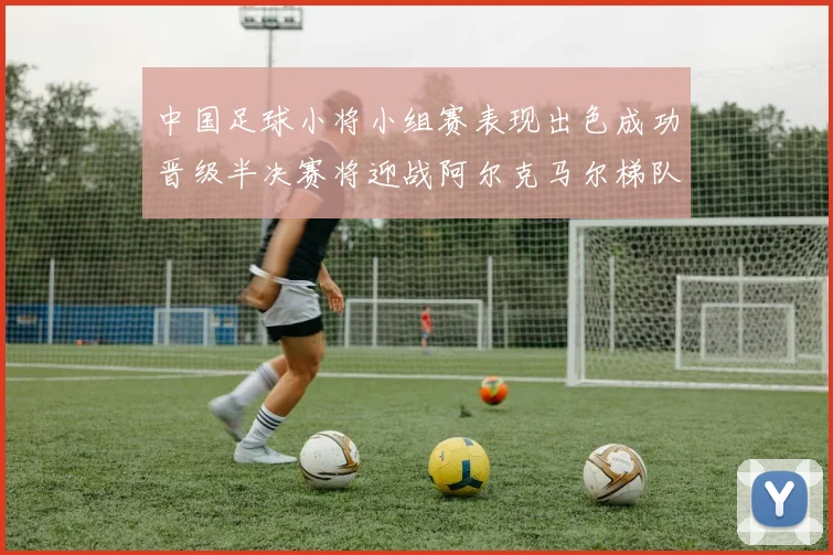 中国足球小将小组赛表现出色成功晋级半决赛将迎战阿尔克马尔梯队