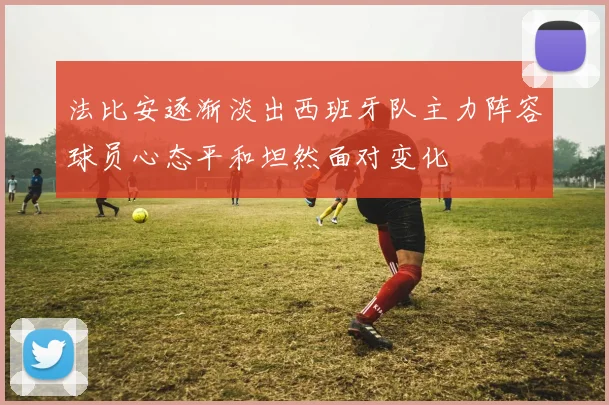 法比安逐渐淡出西班牙队主力阵容球员心态平和坦然面对变化