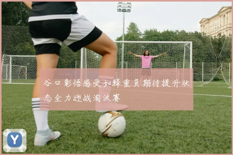 谷口彰悟感受如释重负期待提升状态全力迎战淘汰赛