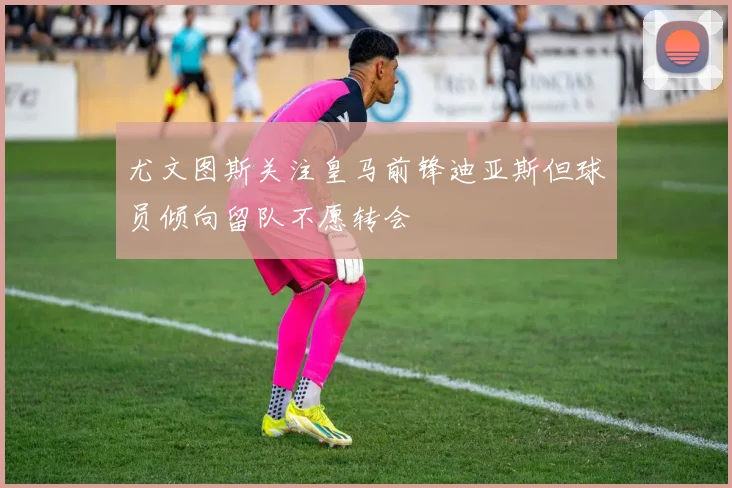 尤文图斯关注皇马前锋迪亚斯但球员倾向留队不愿转会