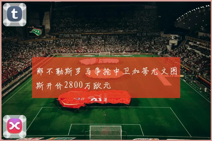 那不勒斯罗马争抢中卫加蒂尤文图斯开价2800万欧元