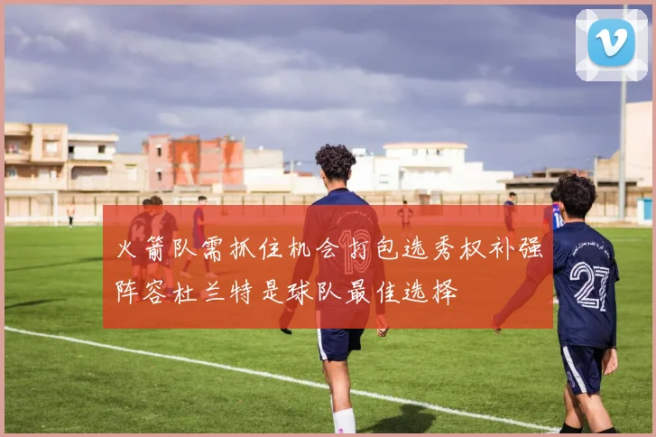 火箭队需抓住机会打包选秀权补强阵容杜兰特是球队最佳选择