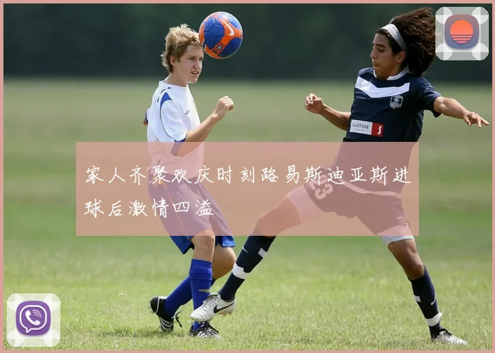 家人齐聚欢庆时刻路易斯迪亚斯进球后激情四溢