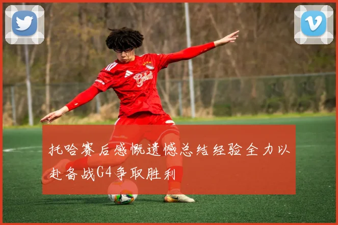 托哈赛后感慨遗憾总结经验全力以赴备战G4争取胜利