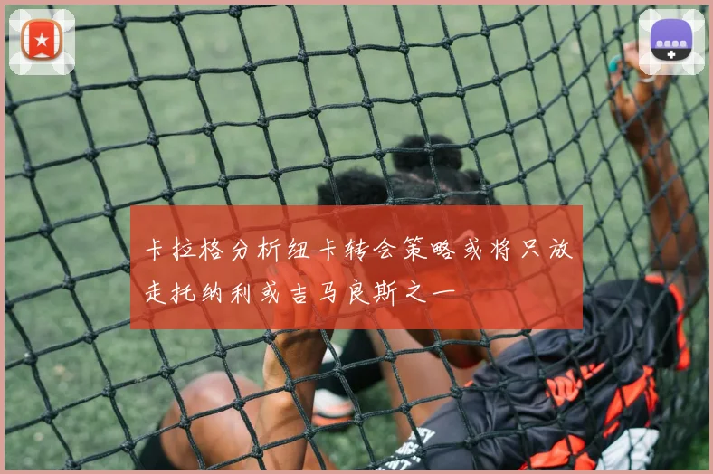 卡拉格分析纽卡转会策略或将只放走托纳利或吉马良斯之一