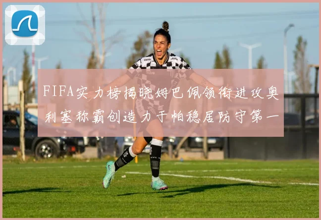 FIFA实力榜揭晓姆巴佩领衔进攻奥利塞称霸创造力于帕稳居防守第一