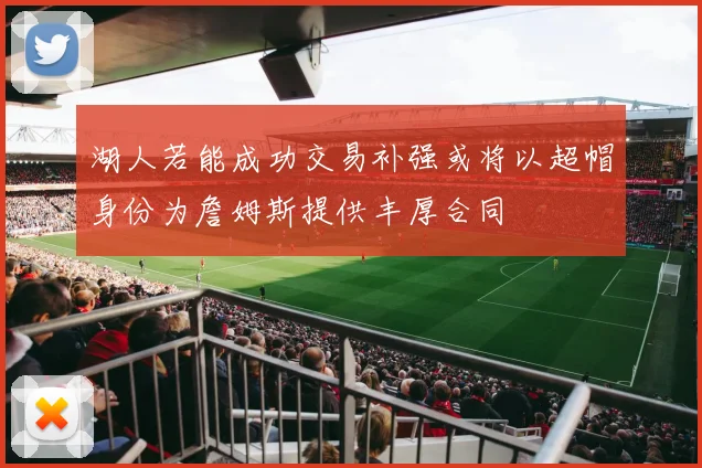 湖人若能成功交易补强或将以超帽身份为詹姆斯提供丰厚合同