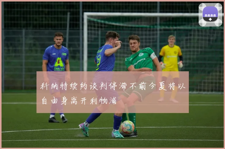 科纳特续约谈判停滞不前今夏将以自由身离开利物浦