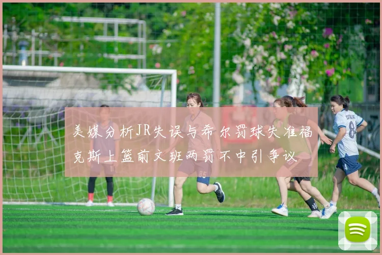 美媒分析JR失误与希尔罚球失准福克斯上篮前文班两罚不中引争议